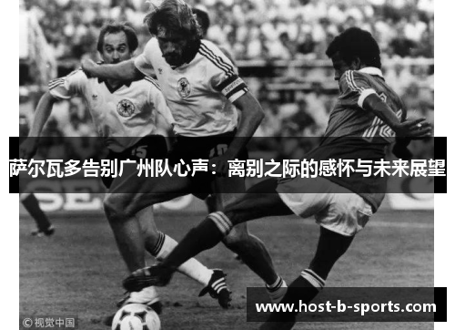 萨尔瓦多告别广州队心声：离别之际的感怀与未来展望