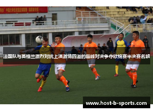 法国队与英格兰激烈对抗上演激情四溢的巅峰对决争夺欧锦赛半决赛名额 法国队与英格兰激烈对抗上演激情四溢的巅峰对决争夺欧锦赛半决赛名额