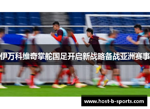 伊万科维奇掌舵国足开启新战略备战亚洲赛事 伊万科维奇掌舵国足开启新战略备战亚洲赛事