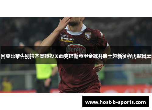因莫比莱告别拉齐奥转投贝西克塔斯意甲金靴开启土超新征程再掀风云