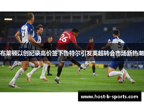 布莱顿以创纪录高价签下鲁特尔引发英超转会市场新热潮 布莱顿以创纪录高价签下鲁特尔引发英超转会市场新热潮